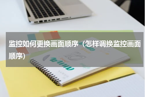 监控如何更换画面顺序（怎样调换监控画面顺序）