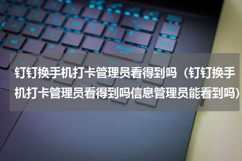 钉钉换手机打卡管理员看得到吗（钉钉换手机打卡管理员看得到吗信息管理员能看到吗）