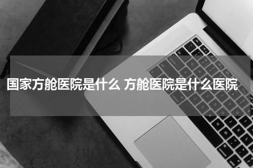 国家方舱医院是什么 方舱医院是什么医院
