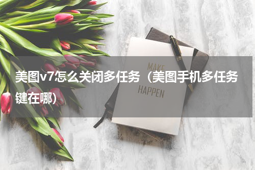 美图v7怎么关闭多任务（美图手机多任务键在哪）