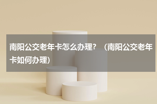 南阳公交老年卡怎么办理？（南阳公交老年卡如何办理）