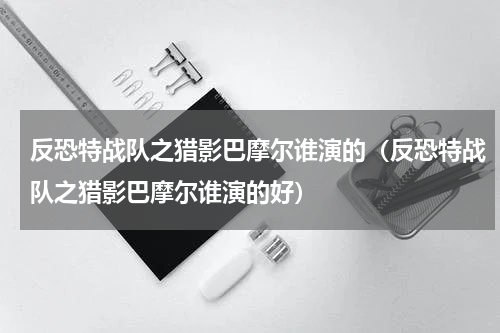 反恐特战队之猎影巴摩尔谁演的（反恐特战队之猎影巴摩尔谁演的好）