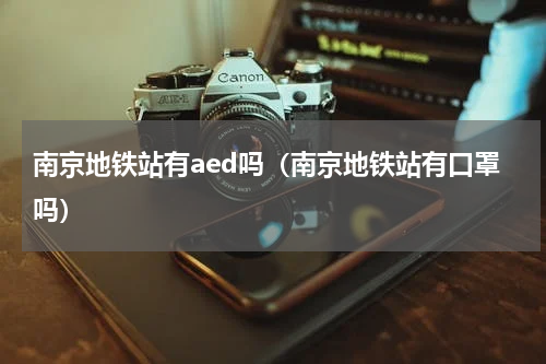 南京地铁站有aed吗（南京地铁站有口罩吗）