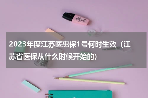 2023年度江苏医惠保1号何时生效（江苏省医保从什么时候开始的）