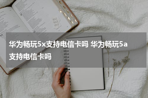 华为畅玩5x支持电信卡吗 华为畅玩5a支持电信卡吗