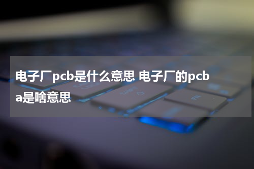 电子厂pcb是什么意思 电子厂的pcba是啥意思