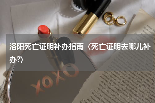 洛阳死亡证明补办指南（死亡证明去哪儿补办?）