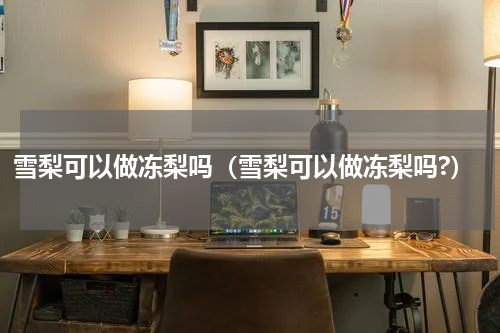 雪梨可以做冻梨吗（雪梨可以做冻梨吗?）
