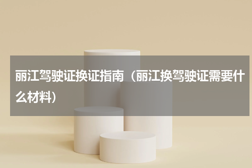 丽江驾驶证换证指南（丽江换驾驶证需要什么材料）