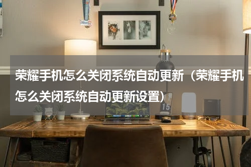 荣耀手机怎么关闭系统自动更新（荣耀手机怎么关闭系统自动更新设置）