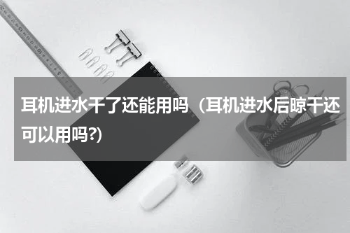 耳机进水干了还能用吗（耳机进水后晾干还可以用吗?）