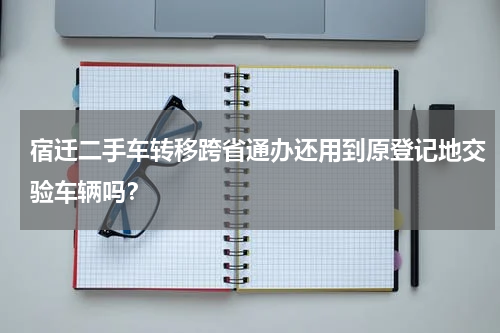 宿迁二手车转移跨省通办还用到原登记地交验车辆吗？