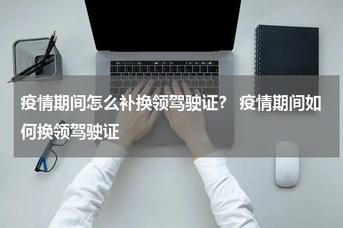 疫情期间怎么补换领驾驶证？ 疫情期间如何换领驾驶证