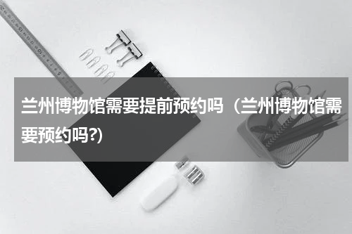 兰州博物馆需要提前预约吗（兰州博物馆需要预约吗?）