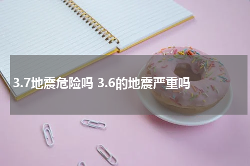 3.7地震危险吗 3.6的地震严重吗