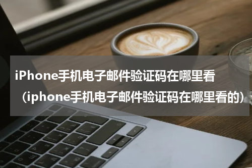 iPhone手机电子邮件验证码在哪里看（iphone手机电子邮件验证码在哪里看的）