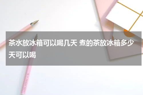 茶水放冰箱可以喝几天 煮的茶放冰箱多少天可以喝