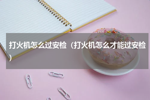 打火机怎么过安检（打火机怎么才能过安检）