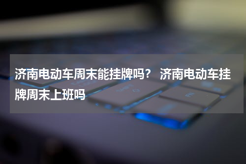 济南电动车周末能挂牌吗？ 济南电动车挂牌周末上班吗
