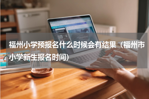 福州小学预报名什么时候会有结果（福州市小学新生报名时间）