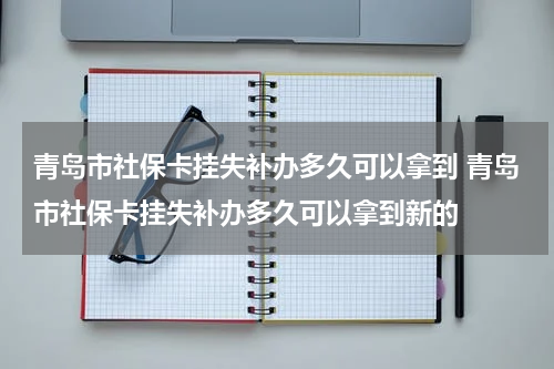 青岛市社保卡挂失补办多久可以拿到 青岛市社保卡挂失补办多久可以拿到新的