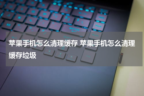 苹果手机怎么清理缓存 苹果手机怎么清理缓存垃圾