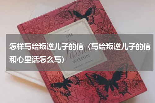 怎样写给叛逆儿子的信（写给叛逆儿子的信和心里话怎么写）