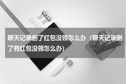 聊天记录删了红包没领怎么办（聊天记录删了有红包没领怎么办）