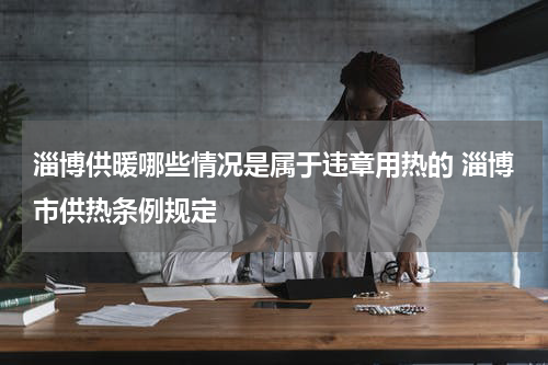 淄博供暖哪些情况是属于违章用热的 淄博市供热条例规定