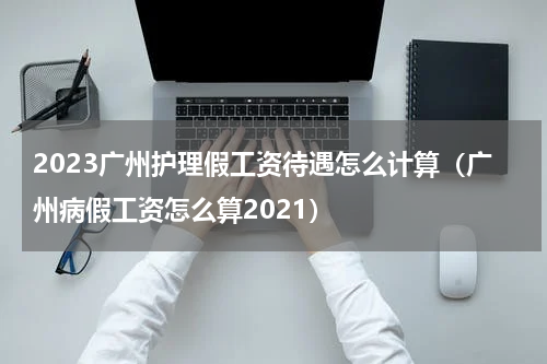 2023广州护理假工资待遇怎么计算（广州病假工资怎么算2021）