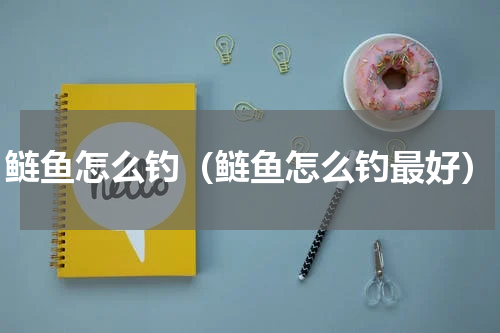 鲢鱼怎么钓（鲢鱼怎么钓最好）