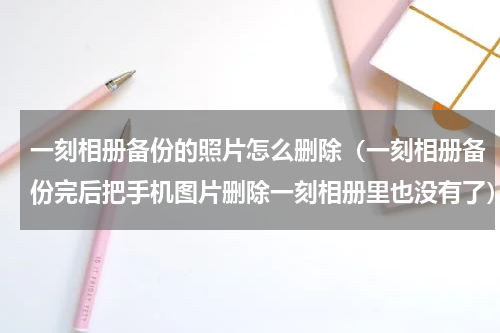 一刻相册备份的照片怎么删除（一刻相册备份完后把手机图片删除一刻相册里也没有了）