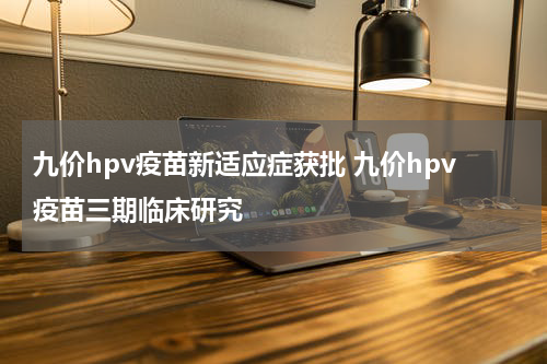 九价hpv疫苗新适应症获批 九价hpv疫苗三期临床研究