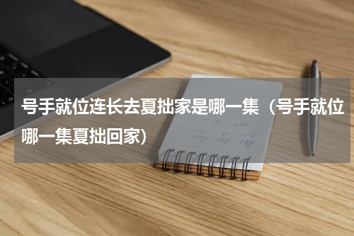 号手就位连长去夏拙家是哪一集（号手就位哪一集夏拙回家）