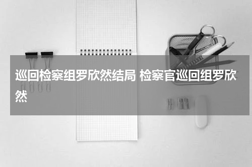 巡回检察组罗欣然结局 检察官巡回组罗欣然