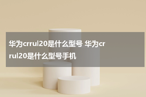 华为crrul20是什么型号 华为crrul20是什么型号手机