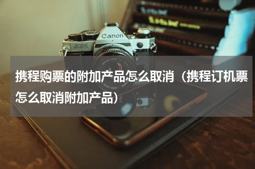 携程购票的附加产品怎么取消（携程订机票怎么取消附加产品）