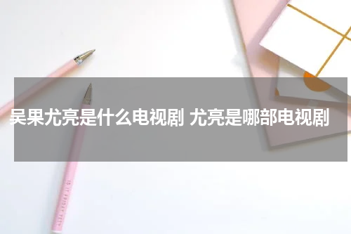 吴果尤亮是什么电视剧 尤亮是哪部电视剧