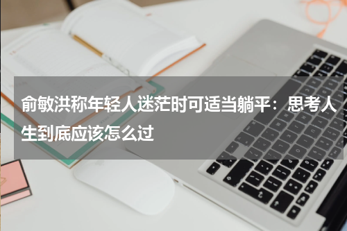 俞敏洪称年轻人迷茫时可适当躺平：思考人生到底应该怎么过