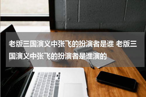 老版三国演义中张飞的扮演者是谁 老版三国演义中张飞的扮演者是谁演的