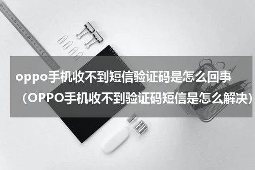 oppo手机收不到短信验证码是怎么回事（OPPO手机收不到验证码短信是怎么解决）