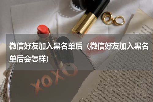 微信好友加入黑名单后（微信好友加入黑名单后会怎样）