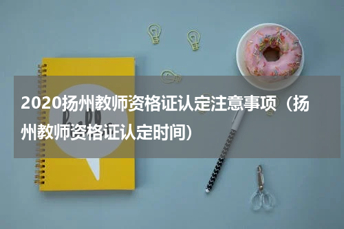 2020扬州教师资格证认定注意事项（扬州教师资格证认定时间）