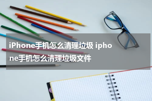 iPhone手机怎么清理垃圾 iphone手机怎么清理垃圾文件