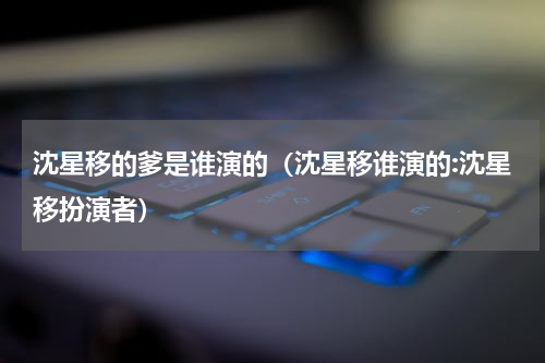 沈星移的爹是谁演的（沈星移谁演的:沈星移扮演者）