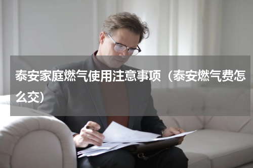 泰安家庭燃气使用注意事项（泰安燃气费怎么交）