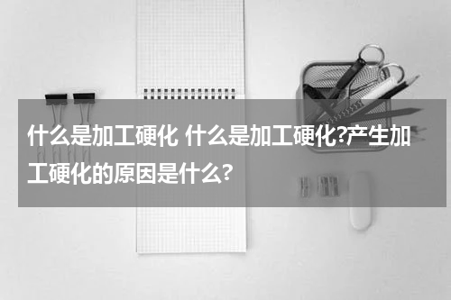 什么是加工硬化 什么是加工硬化?产生加工硬化的原因是什么?