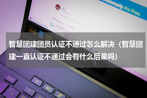 智慧团建团员认证不通过怎么解决（智慧团建一直认证不通过会有什么后果吗）