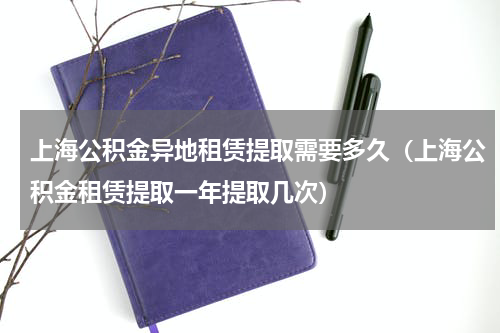上海公积金异地租赁提取需要多久（上海公积金租赁提取一年提取几次）