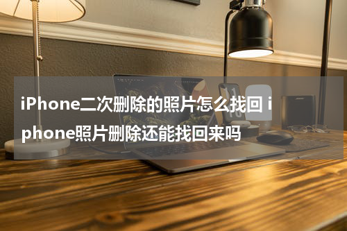 iPhone二次删除的照片怎么找回 iphone照片删除还能找回来吗